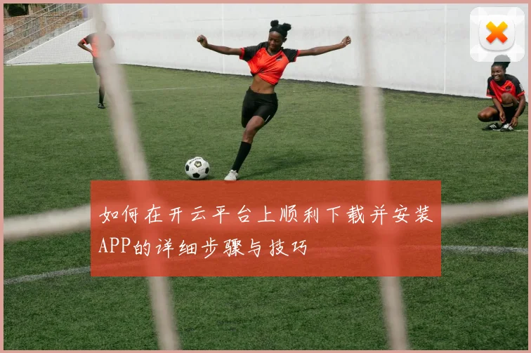 如何在开云平台上顺利下载并安装APP的详细步骤与技巧
